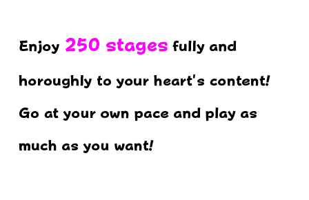 Enjoy 250 stages fully and thoroughly to your heart's content! Go at your own pace and play as much as you want!