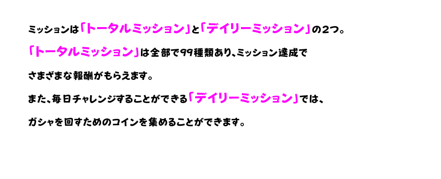 ミッションは「トータルミッション」と「デイリーミッション」の２つ。 「トータルミッション」は全部で99種類あり、ミッション達成でさまざまな報酬がもらえます。 また、毎日チャレンジすることができる「デイリーミッション」では、ガシャを回すためのコインを集めることができます。