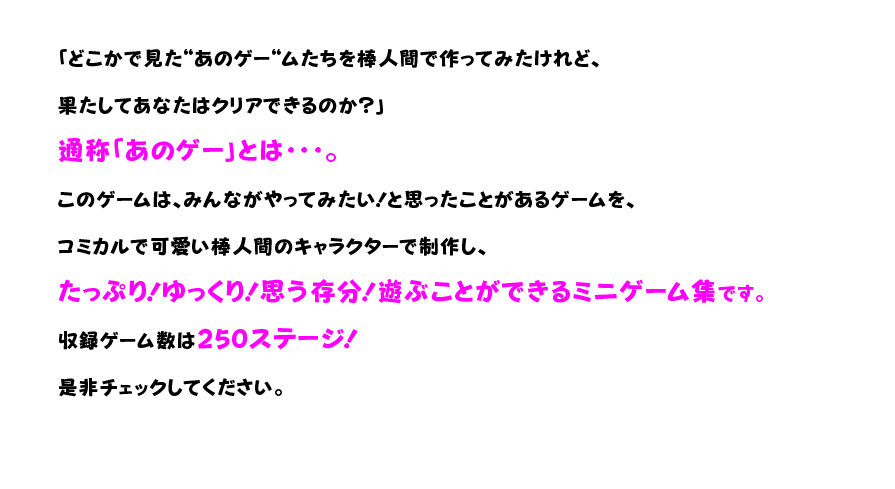 「どこかで見た“あのゲー“ムたちを棒人間で作ってみたけれど、果たしてあなたはクリアできるのか？」 通称「あのゲー」とは・・・。 このゲームは、みんながやってみたい！と思ったことがあるゲームを、コミカルで可愛い棒人間のキャラクターで制作し、たっぷり！ゆっくり！思う存分！遊ぶことができるミニゲーム集です。 収録ゲーム数は250ステージ！ 是非チェックしてください。