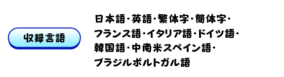 【収録言語】日本語・英語・繁体字・簡体字・フランス語・イタリア語・ドイツ語・韓国語・中南米スペイン語・ブラジルポルトガル語