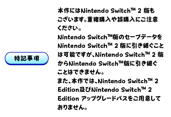 【特記事項】本作にはNintendo Switch™ 2 版もございます。重複購入や誤購入にご注意ください。Nintendo Switch™版のセーブデータをNintendo Switch 2 版に引き継ぐことは可能ですが、Nintendo Switch™ 2 版からNintendo Switch™版に引き継ぐことはできません。また、本作では、Nintendo Switch™ 2 Edition及びNintendo Switch™ 2 Edition アップグレードパスをご用意しておりません。