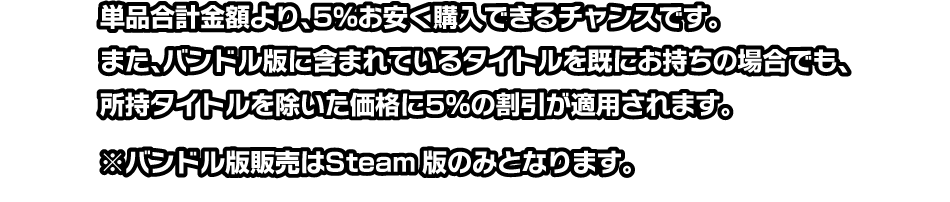 単品合計金額より、5%お安く購入できるチャンスです。また、バンドル版に含まれているタイトルを既にお持ちの場合でも、所持タイトルを除いた価格に5%の割引が適用されます。 ※バンドル版販売はSteam版のみとなります。