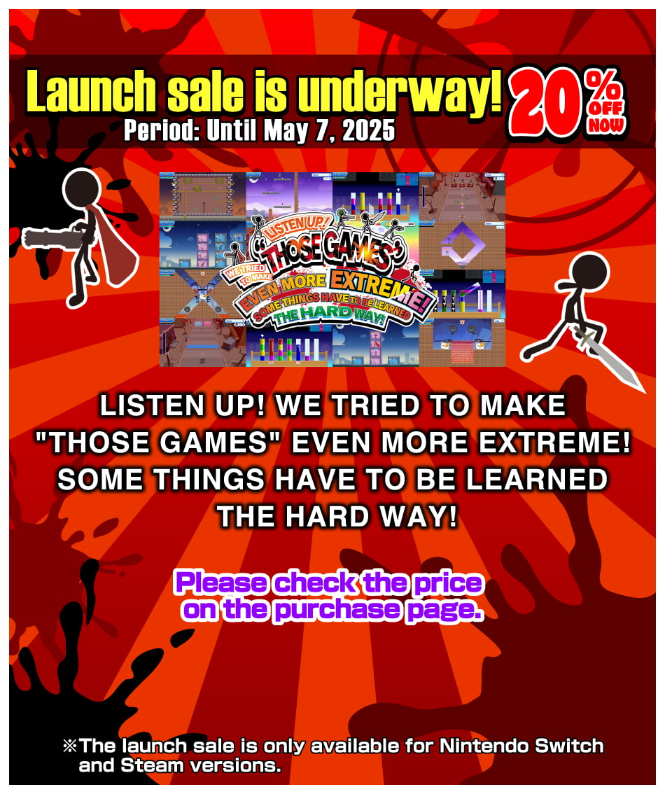 Launch sale is underway! 20% OFF now! Period: Until May 7, 2025 [LISTEN UP! WE TRIED TO MAKE “THOSE GAMES” EVEN MORE EXTREME! SOME THINGS HAVE TO BE LEARNED THE HARD WAY!] Please check the price on the purchase page. The launch sale is only available for Nintendo Switch and Steam versions.
