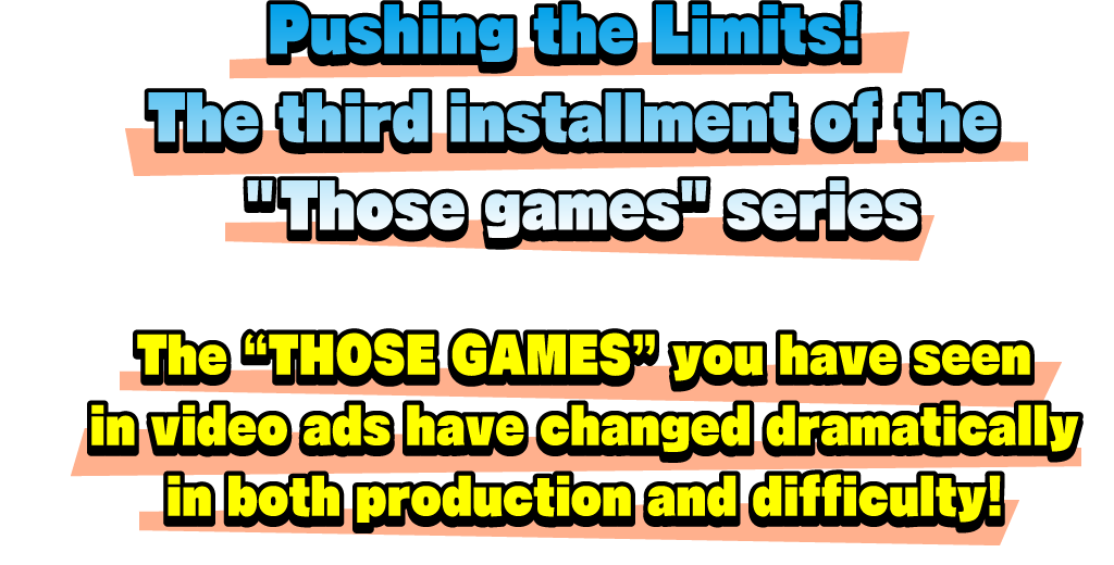 Pushing the Limits! The third installment of the “Those games” series. The “THOSE GAMES” you have seen in video ads have changed dramatically in both production and difficulty!