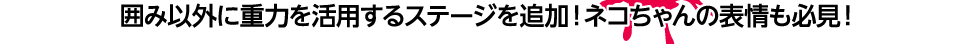 囲み以外に重力を活用するステージを追加！ネコちゃんの表情も必見！