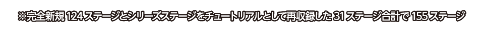 ※完全新規124ステージとシリーズステージをチュートリアルとして再収録した31ステージ合計で155ステージ