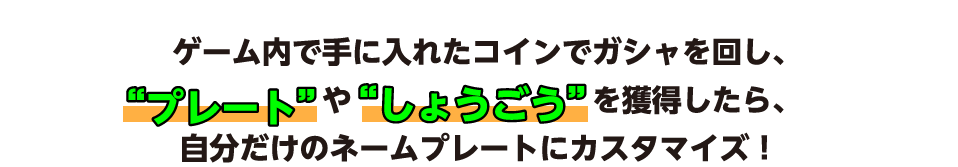 ゲーム内で手に入れたコインでガシャを回し、“プレート”や“しょうごう”を獲得したら、自分だけのネームプレートにカスタマイズ！