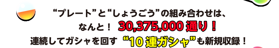 “プレート”と“しょうごう”の組み合わせは、なんと！30,375,000通り！ 連続してガシャを回す“10連ガシャ”も新規収録！