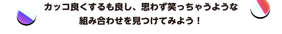 カッコ良くするも良し、思わず笑っちゃうような組み合わせを見つけてみよう！