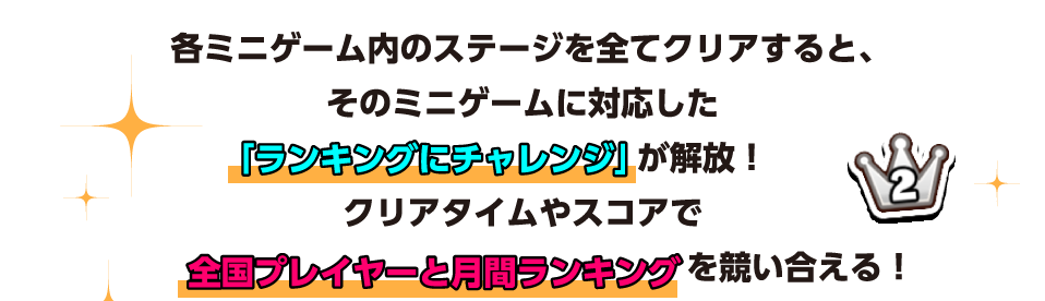 各ミニゲーム内のステージを全てクリアすると、そのミニゲームに対応した「ランキングにチャレンジ」が解放！ クリアタイムやスコアで全国プレイヤーと月間ランキングを競い合える！