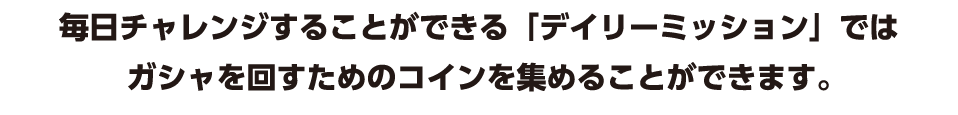 毎日チャレンジすることができる「デイリーミッション」ではガシャを回すためのコインを集めることができます。