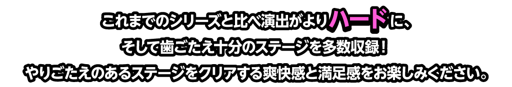 これまでのシリーズと比べ演出がよりハードに、そして歯ごたえ十分のステージを多数収録！やりごたえのあるステージをクリアする爽快感と満足感をお楽しみください。
