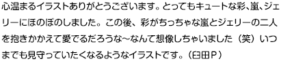 心温まるイラストありがとうございます。とってもキュートな彩、嵐、ジェリーにほのぼのしました。この後、彩がちっちゃな嵐とジェリーの二人を抱きかかえて愛でるだろうな～なんて想像しちゃいました（笑）いつまでも見守っていたくなるようなイラストです。（臼田Ｐ）