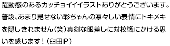 躍動感のあるカッチョイイイラストありがとうございます。普段、あまり見せない彩ちゃんの凛々しい表情にトキメキを隠しきれません（笑）真剣な眼差しに対校戦にかける思いを感じます！（臼田Ｐ）