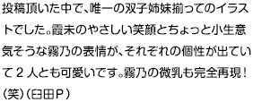 投稿頂いた中で、唯一の双子姉妹揃ってのイラストでした。霞未のやさしい笑顔とちょっと小生意気そうな霧乃の表情が、それぞれの個性が出ていて2人とも可愛いです。霧乃の微乳も完全再現！（笑）（臼田Ｐ）