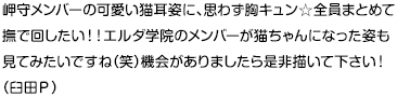 岬守メンバーの可愛い猫耳姿に、思わず胸キュン☆全員まとめて撫で回したい！！エルダ学院のメンバーが猫ちゃんになった姿も見てみたいですね（笑）機会がありましたら是非描いて下さい！（臼田Ｐ）