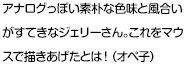 アナログっぽい素朴な色味と風合いがすてきなジェリーさん。これをマウスで描きあげたとは！（オペ子）