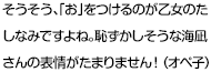 そうそう、「お」をつけるのが乙女のたしなみですよね。恥ずかしそうな海凪さんの表情がたまりません！（オペ子）