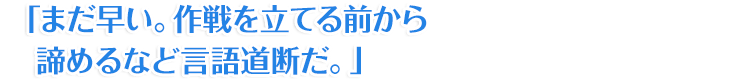 「まだ早い。作戦を立てる前から諦めるなど言語道断だ。」