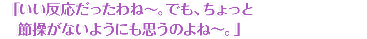 「いい反応だったわね～。でも、ちょっと節操がないようにも思うのよね～。」