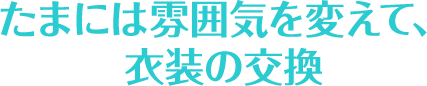 たまには雰囲気を変えて、衣装の交換