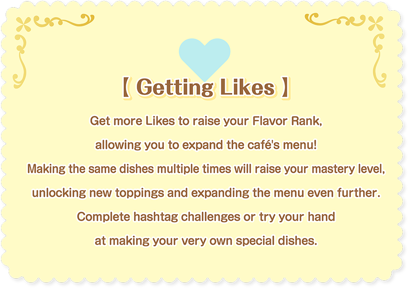 [Getting Likes] Get more Likes to raise your Flavor Rank, allowing you to expand the café's menu! Making the same dishes multiple times will raise your mastery level, unlocking new toppings and expanding the menu even further. Complete hashtag challenges or try your hand at making your very own special dishes.