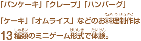 「パンケーキ」「クレープ」「ハンバーグ」「ケーキ」「オムライス」などのお料理制作は13種類のミニゲーム形式で体験。