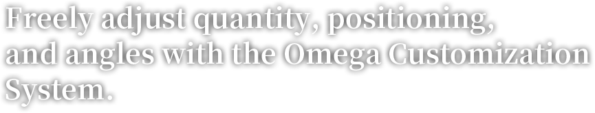 Freely adjust quantity, positioning, and angles with the Omega Customization System.