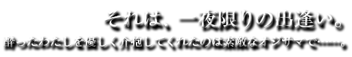 それは、一夜限りの出逢い。酔ったわたしを優しく介抱してくれたのは素敵なオジサマで……。