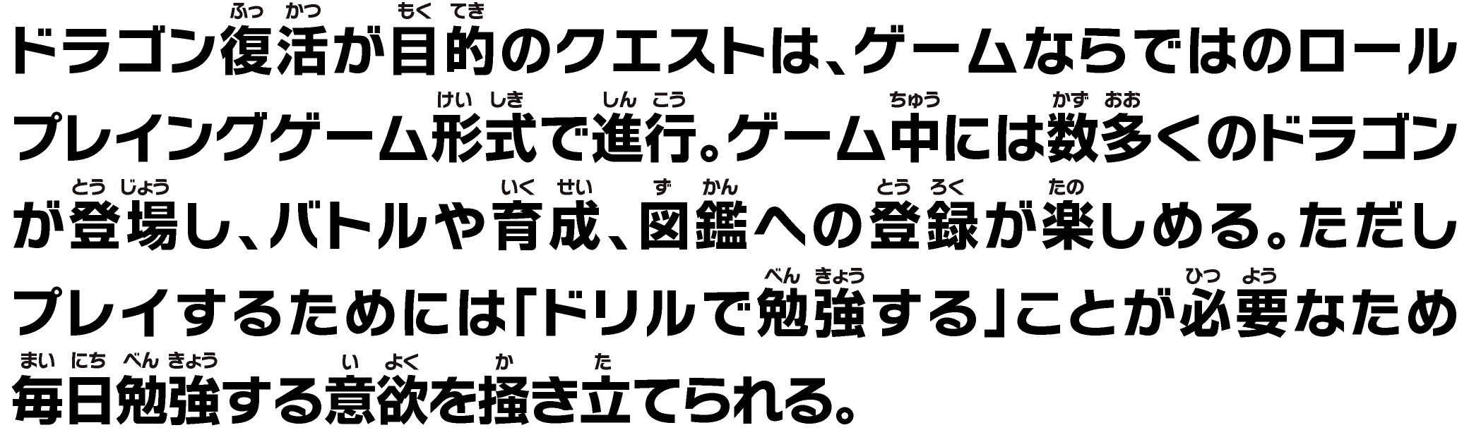 ドラゴン復活が⽬的のクエストは、ゲームならではのロールプレイングゲーム形式で進⾏。ゲーム中には数多くのドラゴンが登場し、バトルや育成、図鑑への登録が楽しめる。ただしプレイするためには「ドリルで勉強する」ことが必要なため毎⽇勉強する意欲を掻き⽴てられる。