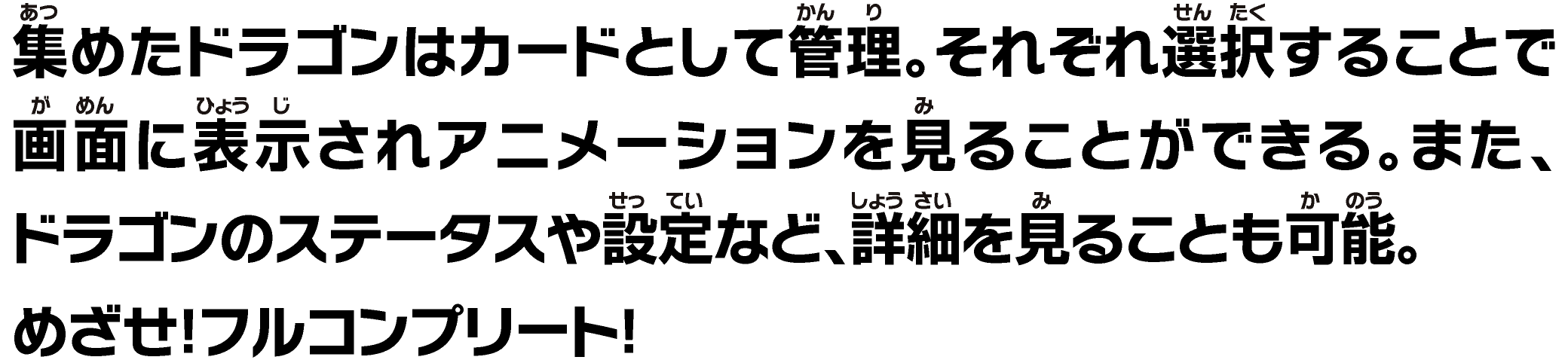集めたドラゴンはカードとして管理。それぞれ選択することで画面に表示されアニメーションを見ることができる。また、ドラゴンのステータスや設定など、詳細を⾒ることも可能。めざせ！フルコンプリート！