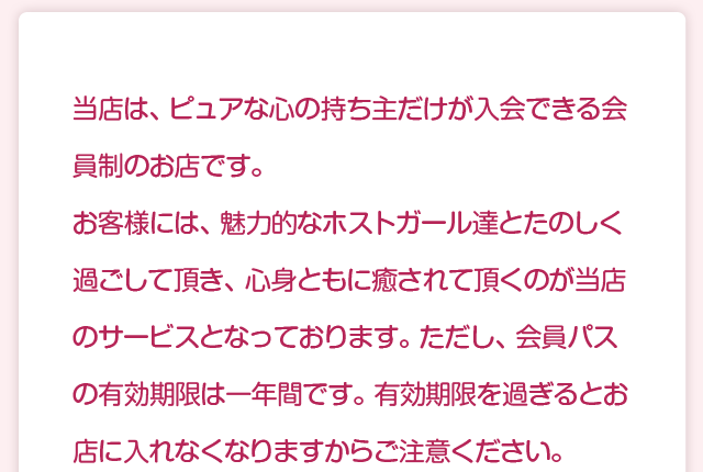 当店は、ピュアな心の持ち主だけが入会できる会員制のお店です。お客様には、魅力的なホストガール達とたのしく過ごして頂き、心身ともに癒されて頂くのが当店のサービスとなっております。ただし、会員パスの有効期限は一年間です。有効期限を過ぎるとお店に入れなくなりますからご注意ください。