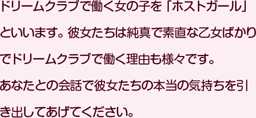 ドリームクラブで働く女の子を「ホストガール」といいます。彼女たちは純真で素直な乙女ばかりでドリームクラブで働く理由も様々です。あなたとの会話で彼女たちの本当の気持ちを引き出してあげてください。 