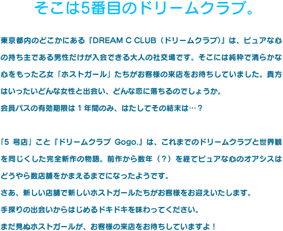 そこは5番目のドリームクラブ。東京都内のどこかにある『DREAM C CLUB（ドリームクラブ）』は、ピュアな心の持ち主である男性だけが入会できる大人の社交場です。そこには純粋で清らかな心をもった乙女「ホストガール」たちがお客様の来店をお待ちしていました。貴方はいったいどんな女性と出会い、どんな恋に落ちるのでしょうか。会員パスの有効期限は1年間のみ、はたしてその結末は…？「5号店」こと『ドリームクラブGogo.』は、これまでのドリームクラブと世界観を同じくした完全新作の物語。前作から数年（？）を経てピュアな心のオアシスはどうやら数店舗をかまえるまでになったようです。さあ、新しい店舗で新しいホストガールたちがお客様をお迎えいたします。手探りの出会いからはじめるドキドキを味わってください。まだ見ぬホストガールが、お客様の来店をお待ちしていますよ！