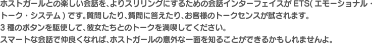 ホストガールとの楽しい会話を、よりスリリングにするための会話インターフェイスがETS(エモーショナル・トーク・システム)です。質問したり、質問に答えたり、お客様のトークセンスが試されます。3種のボタンを駆使して、彼女たちとのトークを満喫してください。スマートな会話で仲良くなれば、ホストガールの意外な一面を知ることができるかもしれませんよ。