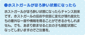 ホストガールがほろ酔い状態になったら…！ホストガールがほろ酔い状態になったらチャンス到来です。ホストガールの反応や会話に変化が現れ彼女たちの意外な一面や情報を得ることができるかもしれません。でも、あまり飲ませると女の子も酩酊状態になってしまいますのでご注意を。