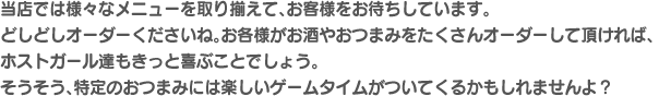 当店では様々なメニューを取り揃えて、お客様をお待ちしています。どしどしオーダーくださいね。お各様がお酒やおつまみをたくさんオーダーして頂ければ、ホストガール達もきっと喜ぶことでしょう。そうそう、特定のおつまみには楽しいゲームタイムがついてくるかもしれませんよ？