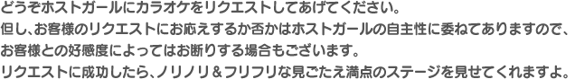どうぞホストガールにカラオケをリクエストしてあげてください。但し、お客様のリクエストにお応えするか否かはホストガールの自主性に委ねてありますので、お客様との好感度によってはお断りする場合もございます。リクエストに成功したら、ノリノリ＆フリフリな見ごたえ満点のステージを見せてくれますよ。