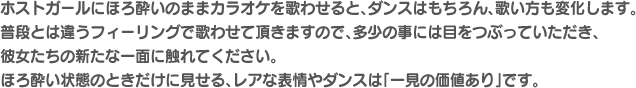 ホストガールにほろ酔いのままカラオケを歌わせると、ダンスはもちろん、歌い方も変化します。普段とは違うフィーリングで歌わせて頂きますので、多少の事には目をつぶっていただき、彼女たちの新たな一面に触れてください。ほろ酔い状態のときだけに見せる、レアな表情やダンスは「一見の価値あり」です。