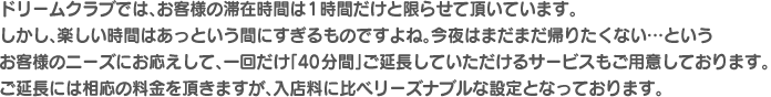 ドリームクラブでは、お客様の滞在時間は1時間だけと限らせて頂いています。しかし、楽しい時間はあっという間にすぎるものですよね。今夜はまだまだ帰りたくない…というお客様のニーズにお応えして、一回だけ「40分間」ご延長していただけるサービスもご用意しております。ご延長には相応の料金を頂きますが、入店料に比べリーズナブルな設定となっております。