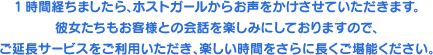 1時間経ちましたら、ホストガールからお声をかけさせていただきます。彼女たちもお客様との会話を楽しみにしておりますので、ご延長サービスをご利用いただき、楽しい時間をさらに長くご堪能ください。