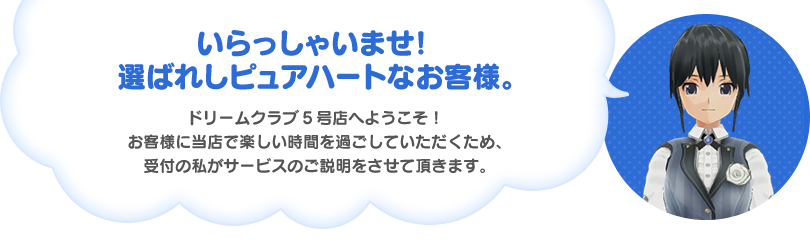 いらっしゃいませ！選ばれしピュアハートなお客様。ドリームクラブ5号店へようこそ！お客様に当店で楽しい時間を過ごしていただくため、受付の私がサービスのご説明をさせて頂きます。