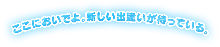 ここにおいでよ。新しい出会いが待っている。
