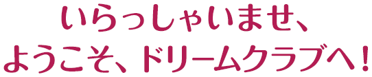 いらっしゃいませ、ようこそ、ドリームクラブへ！