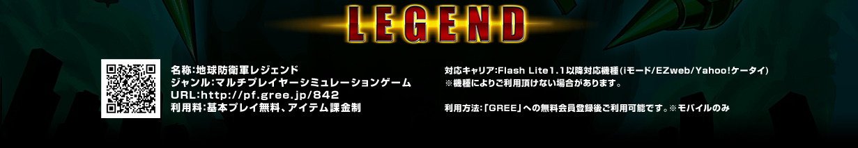 名称：地球防衛軍レジェンド
ジャンル：マルチプレイヤーシミュレーションゲーム

対応キャリア：Flash Lite1.1以降対応機種(iモード/EZweb/Yahoo!ケータイ)
※機種によりご利用頂けない場合があります。