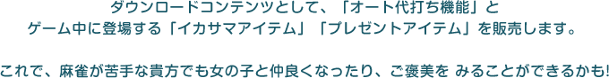 ダウンロードコンテンツとして、「オート代打ち機能」とゲーム中に登場する「イカサマアイテム」「プレゼントアイテム」を販売します。これで、麻雀が苦手な貴方でも女の子と仲良くなったり、ご褒美を みることができるかも!