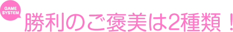 勝利のご褒美は2種類！