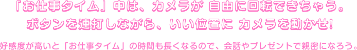 「お仕事タイム」中は、カメラが 自由に回転できちゃう。ボタンを連打しながら、いい位置に カメラを動かせ!好感度が高いと「お仕事タイム」の時間も長くなるので、会話やプレゼントで親密になろう。