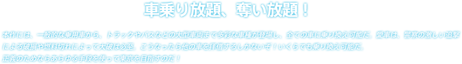 本作には、一般的な乗用車から、トラックやバスなどの大型車両まで多彩な車種が登場し、全ての車に乗り換え可能だ。愛車は、警察の激しい追撃による破損や燃料切れによって大破は必至。こうなったら他の車を拝借するしかないぞ！いくらでも乗り換え可能だ。正義のためならあらゆる手段を使って東京を目指すのだ！