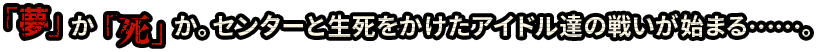 「夢」か「死」か。センターと生死をかけたアイドル達の戦いが始まる……。